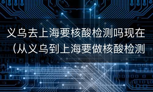 义乌去上海要核酸检测吗现在（从义乌到上海要做核酸检测吗）