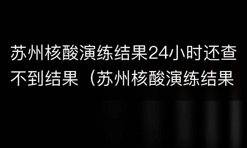 苏州核酸演练结果24小时还查不到结果（苏州核酸演练结果24小时还查不到结果怎么回事）