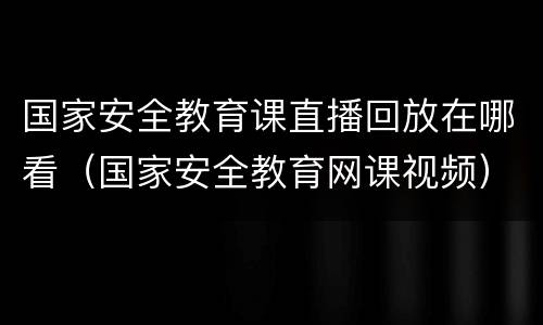 国家安全教育课直播回放在哪看（国家安全教育网课视频）