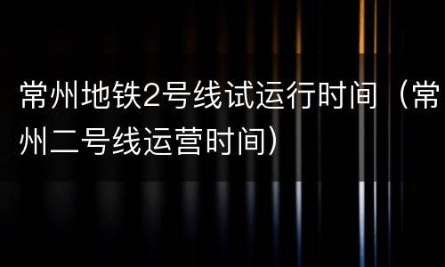 常州地铁2号线试运行时间（常州二号线运营时间）