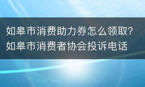 如皋市消费助力券怎么领取? 如皋市消费者协会投诉电话