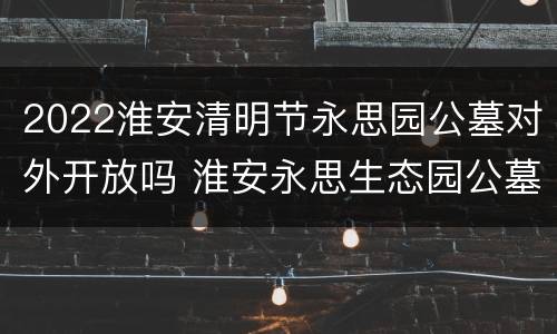 2022淮安清明节永思园公墓对外开放吗 淮安永思生态园公墓