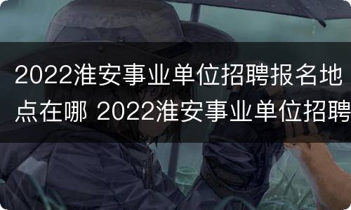 2022淮安事业单位招聘报名地点在哪 2022淮安事业单位招聘报名地点在哪查