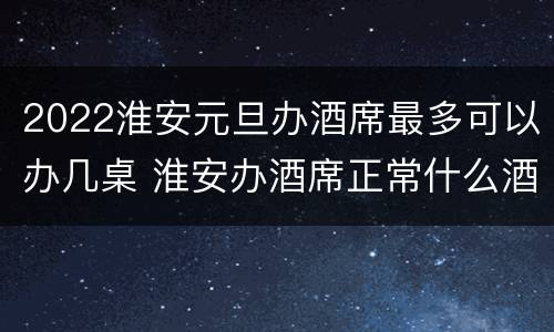2022淮安元旦办酒席最多可以办几桌 淮安办酒席正常什么酒