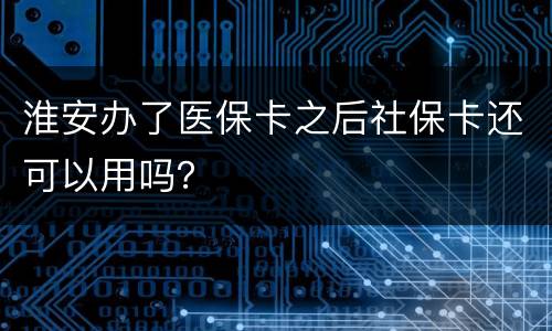 淮安办了医保卡之后社保卡还可以用吗？