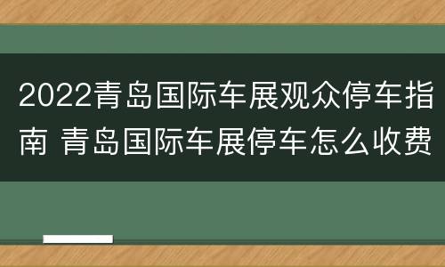 2022青岛国际车展观众停车指南 青岛国际车展停车怎么收费