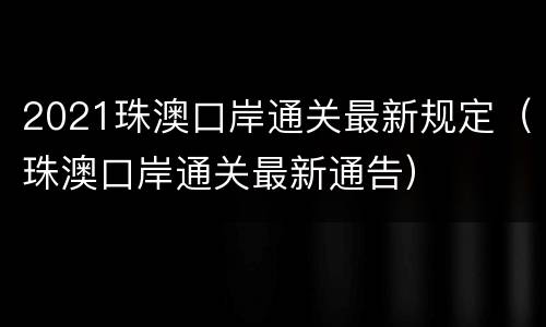 2021珠澳口岸通关最新规定（珠澳口岸通关最新通告）