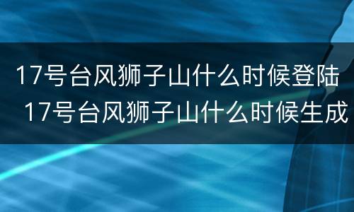 17号台风狮子山什么时候登陆 17号台风狮子山什么时候生成