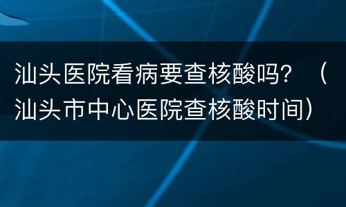 汕头医院看病要查核酸吗？（汕头市中心医院查核酸时间）