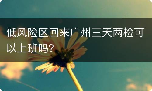 低风险区回来广州三天两检可以上班吗？
