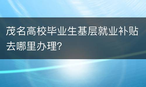 茂名高校毕业生基层就业补贴去哪里办理？