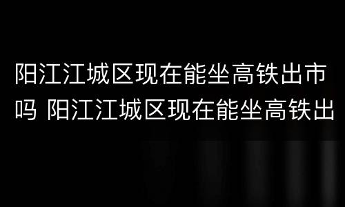 阳江江城区现在能坐高铁出市吗 阳江江城区现在能坐高铁出市吗要隔离吗