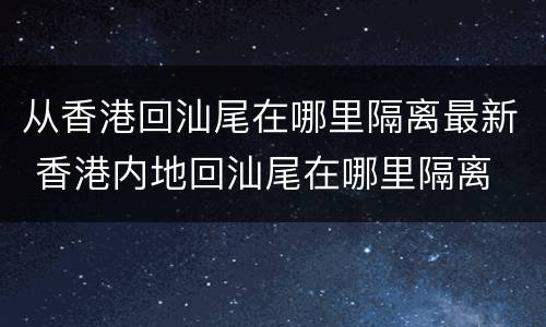 从香港回汕尾在哪里隔离最新 香港内地回汕尾在哪里隔离