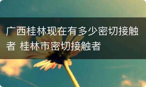 广西桂林现在有多少密切接触者 桂林市密切接触者