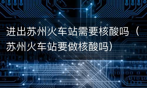 进出苏州火车站需要核酸吗（苏州火车站要做核酸吗）