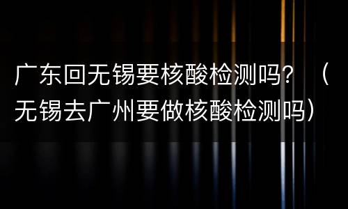 广东回无锡要核酸检测吗？（无锡去广州要做核酸检测吗）