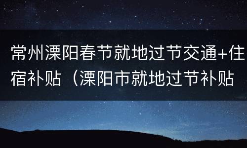 常州溧阳春节就地过节交通+住宿补贴（溧阳市就地过节补贴政策）