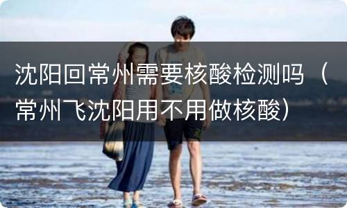 沈阳回常州需要核酸检测吗（常州飞沈阳用不用做核酸）