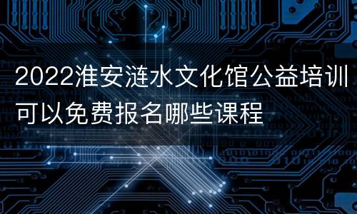 2022淮安涟水文化馆公益培训可以免费报名哪些课程