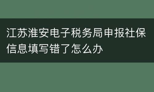 江苏淮安电子税务局申报社保信息填写错了怎么办
