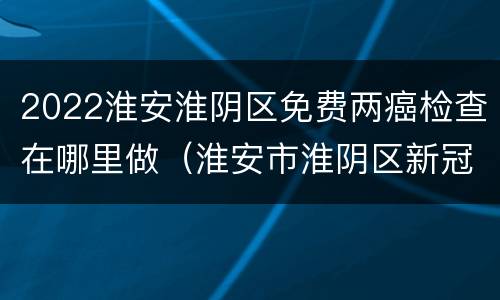 2022淮安淮阴区免费两癌检查在哪里做（淮安市淮阴区新冠疫苗接种地点）
