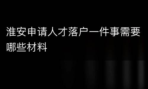 淮安申请人才落户一件事需要哪些材料