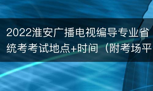2022淮安广播电视编导专业省统考考试地点+时间（附考场平面图）