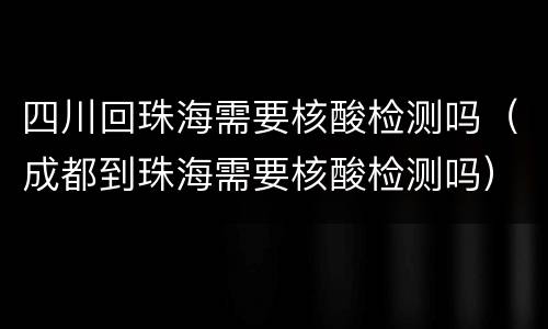 四川回珠海需要核酸检测吗（成都到珠海需要核酸检测吗）