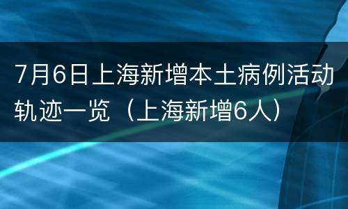 7月6日上海新增本土病例活动轨迹一览（上海新增6人）