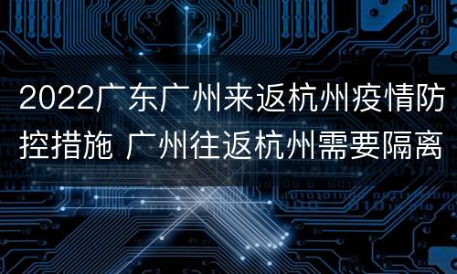 2022广东广州来返杭州疫情防控措施 广州往返杭州需要隔离吗