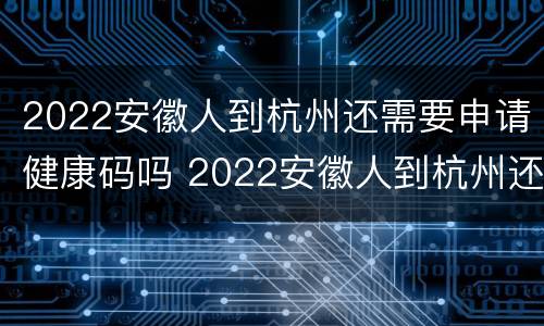 2022安徽人到杭州还需要申请健康码吗 2022安徽人到杭州还需要申请健康码吗现在