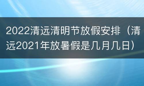2022清远清明节放假安排（清远2021年放暑假是几月几日）