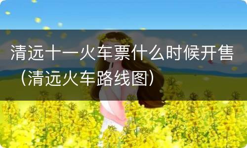 清远十一火车票什么时候开售（清远火车路线图）