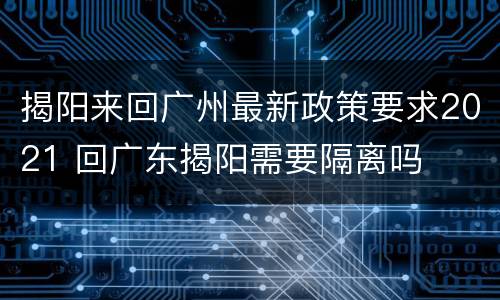 揭阳来回广州最新政策要求2021 回广东揭阳需要隔离吗