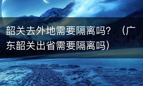 韶关去外地需要隔离吗？（广东韶关出省需要隔离吗）