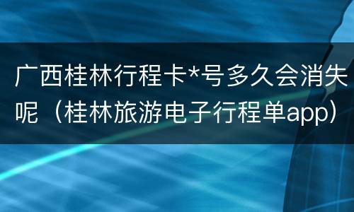 广西桂林行程卡*号多久会消失呢（桂林旅游电子行程单app）