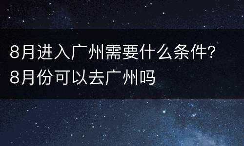 8月进入广州需要什么条件？ 8月份可以去广州吗