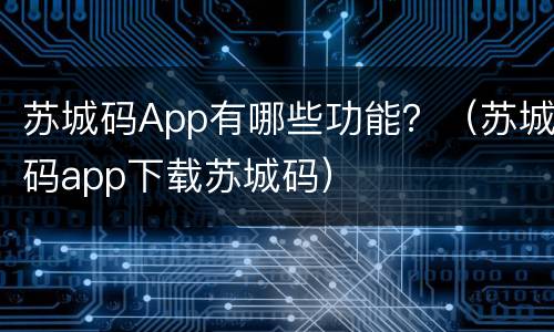 苏城码App有哪些功能？（苏城码app下载苏城码）