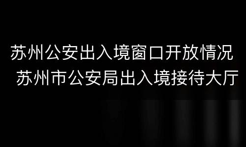 苏州公安出入境窗口开放情况 苏州市公安局出入境接待大厅电话