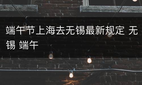 端午节上海去无锡最新规定 无锡 端午