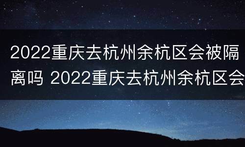 2022重庆去杭州余杭区会被隔离吗 2022重庆去杭州余杭区会被隔离吗最新消息