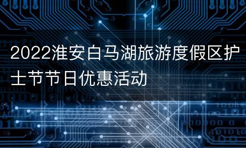 2022淮安白马湖旅游度假区护士节节日优惠活动