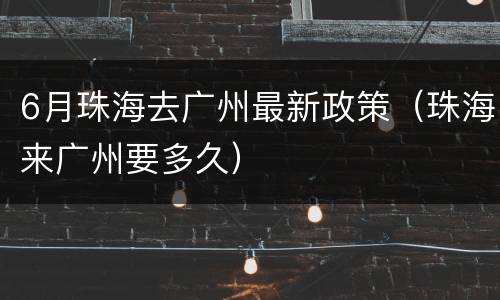 6月珠海去广州最新政策（珠海来广州要多久）