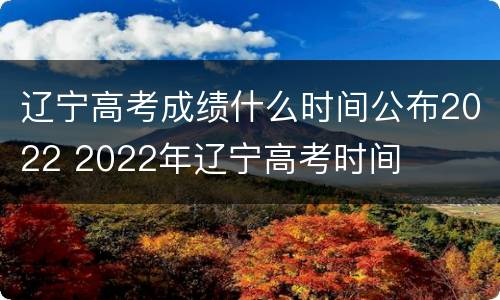 辽宁高考成绩什么时间公布2022 2022年辽宁高考时间