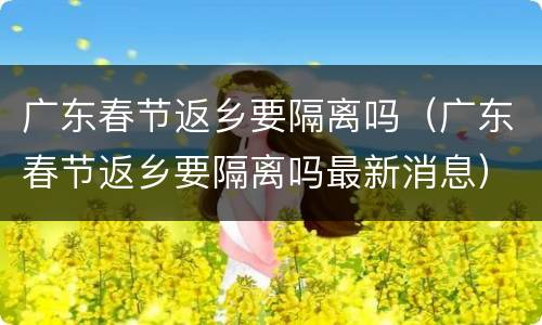 广东春节返乡要隔离吗（广东春节返乡要隔离吗最新消息）