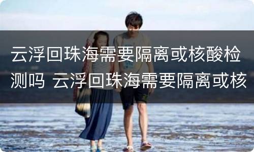云浮回珠海需要隔离或核酸检测吗 云浮回珠海需要隔离或核酸检测吗现在