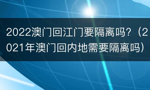2022澳门回江门要隔离吗?（2021年澳门回内地需要隔离吗）
