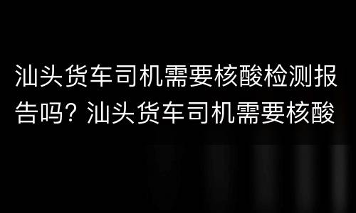 汕头货车司机需要核酸检测报告吗? 汕头货车司机需要核酸检测报告吗最新