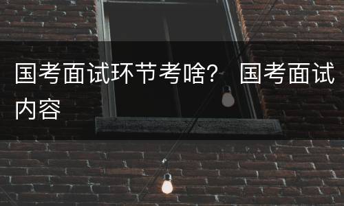 国考面试环节考啥？ 国考面试内容