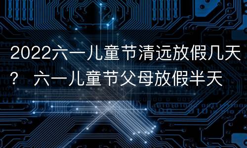 2022六一儿童节清远放假几天？ 六一儿童节父母放假半天